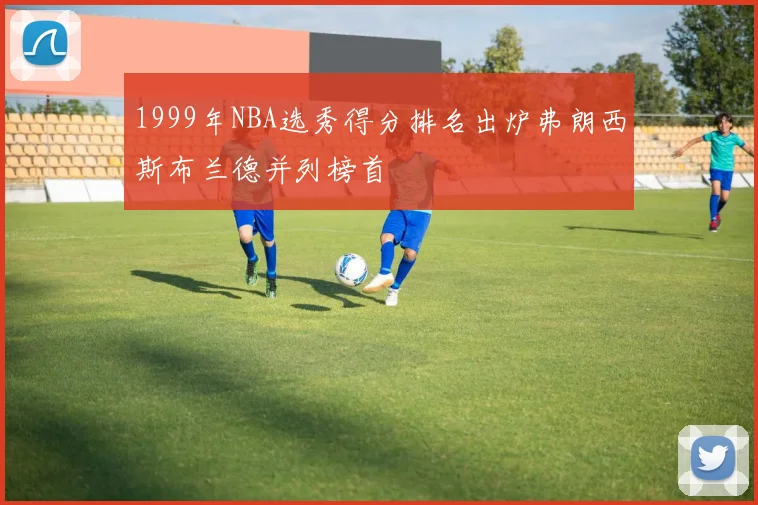 1999年NBA选秀得分排名出炉弗朗西斯布兰德并列榜首