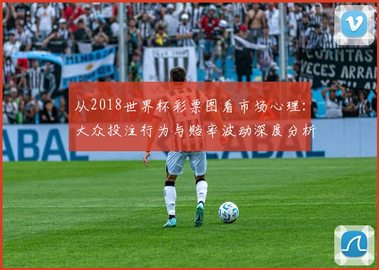 从2018世界杯彩票图看市场心理：大众投注行为与赔率波动深度分析