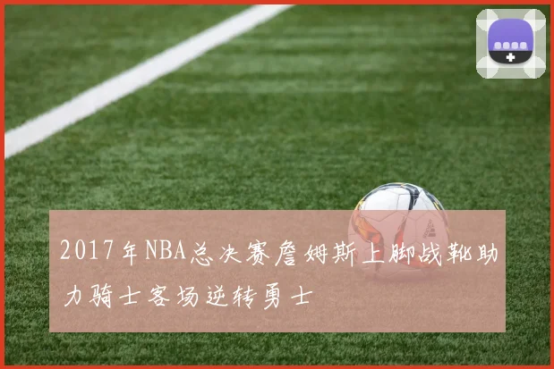 2017年NBA总决赛詹姆斯上脚战靴助力骑士客场逆转勇士