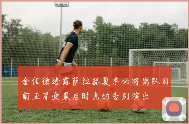 舍伍德透露萨拉赫夏季必将离队目前正享受最后时光的告别演出