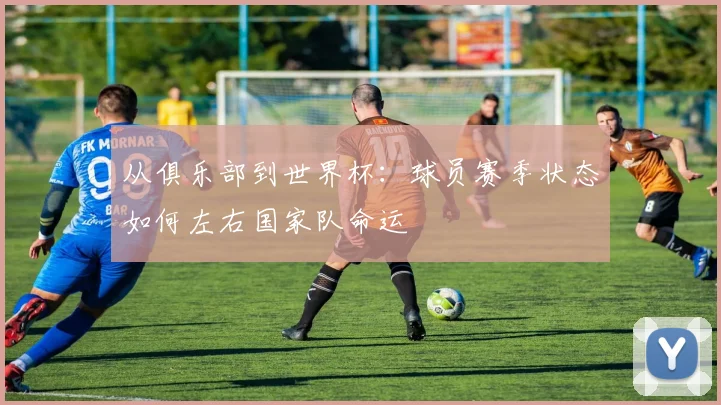 从俱乐部到世界杯：球员赛季状态如何左右国家队命运