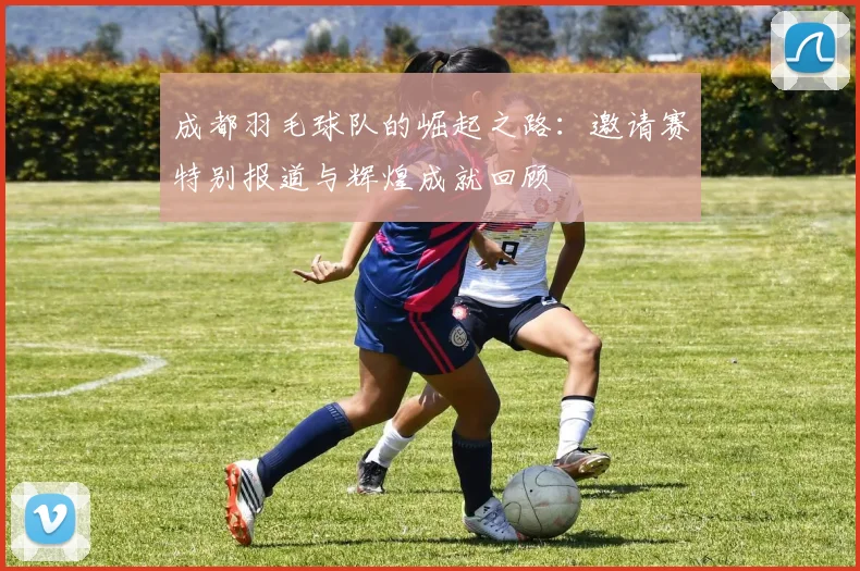 成都羽毛球队的崛起之路：邀请赛特别报道与辉煌成就回顾
